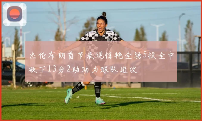 杰伦布朗首节表现惊艳全场5投全中砍下13分2助助力球队进攻