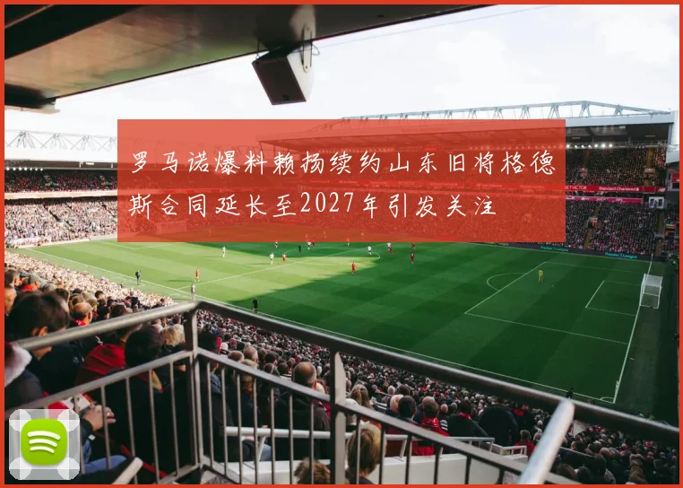 罗马诺爆料赖扬续约山东旧将格德斯合同延长至2027年引发关注