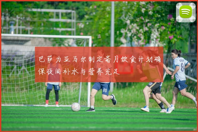 巴萨为亚马尔制定斋月饮食计划确保夜间补水与营养充足