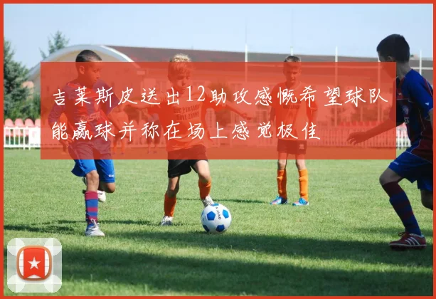 吉莱斯皮送出12助攻感慨希望球队能赢球并称在场上感觉极佳