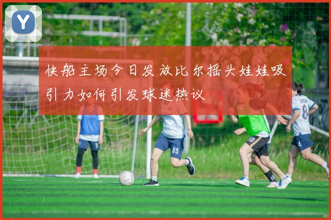 快船主场今日发放比尔摇头娃娃吸引力如何引发球迷热议