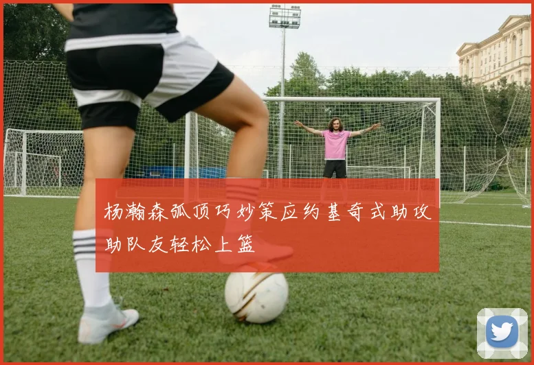 杨瀚森弧顶巧妙策应约基奇式助攻助队友轻松上篮