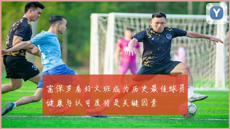富保罗看好文班成为历史最佳球员健康与认可度将是关键因素