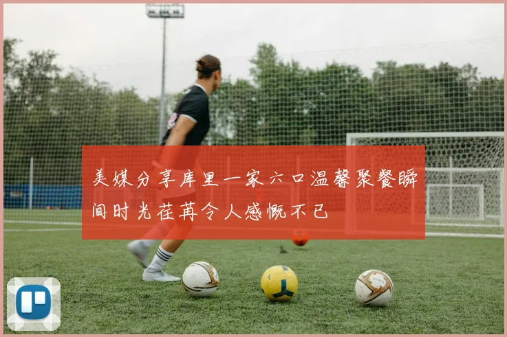 美媒分享库里一家六口温馨聚餐瞬间时光荏苒令人感慨不已