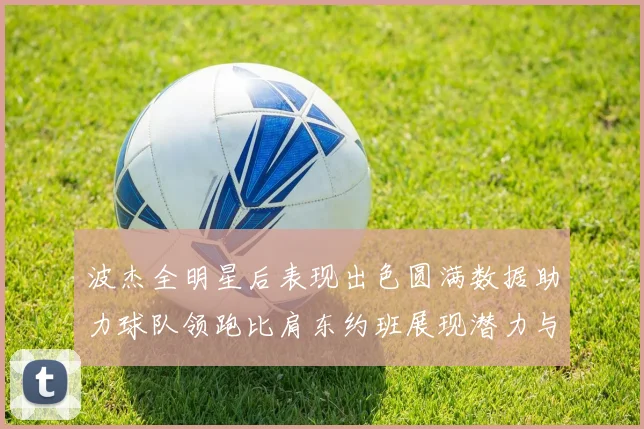 波杰全明星后表现出色圆满数据助力球队领跑比肩东约班展现潜力与实力