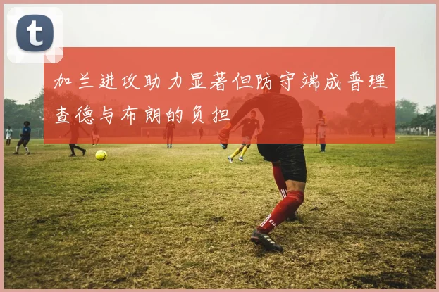 加兰进攻助力显著但防守端成普理查德与布朗的负担