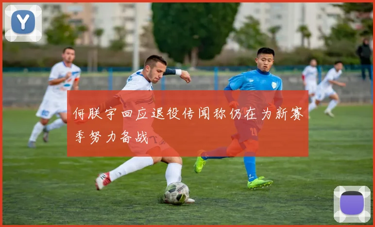何朕宇回应退役传闻称仍在为新赛季努力备战