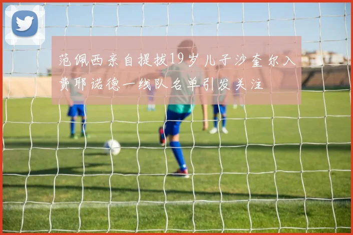范佩西亲自提拔19岁儿子沙奎尔入费耶诺德一线队名单引发关注