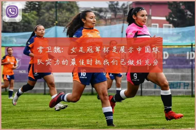 常卫魏：女足冠军杯是展示中国球队实力的最佳时机我们已做好充分准备