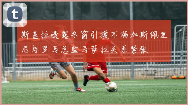 斯基拉透露冬窗引援不满加斯佩里尼与罗马总监马萨拉关系紧张