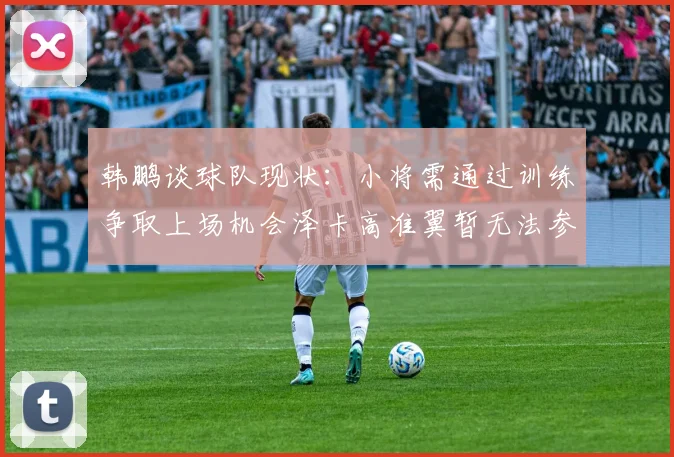 韩鹏谈球队现状：小将需通过训练争取上场机会泽卡高准翼暂无法参赛