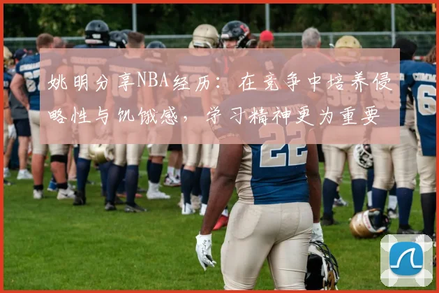 姚明分享NBA经历：在竞争中培养侵略性与饥饿感，学习精神更为重要