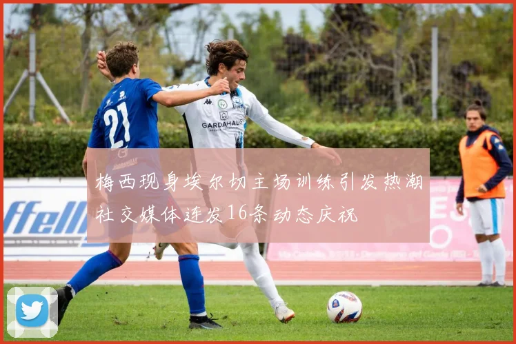 梅西现身埃尔切主场训练引发热潮社交媒体连发16条动态庆祝