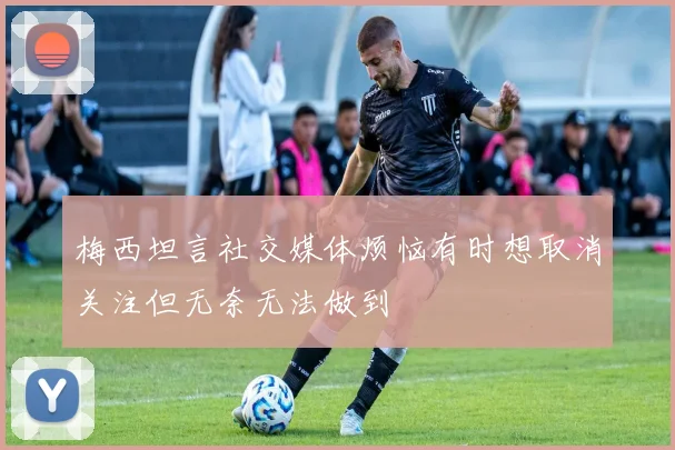 梅西坦言社交媒体烦恼有时想取消关注但无奈无法做到