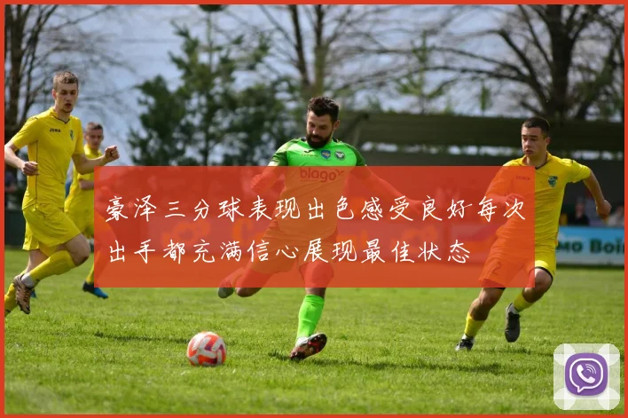 豪泽三分球表现出色感受良好每次出手都充满信心展现最佳状态