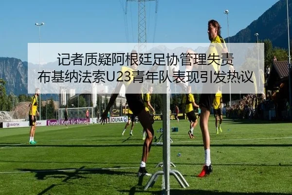 记者质疑阿根廷足协管理失责 布基纳法索U23青年队表现引发热议